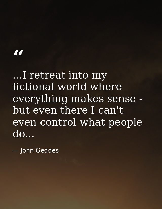 ...I retreat into my fictional world where everything makes sense - but even there I can't even control what people do.. — John Geddes