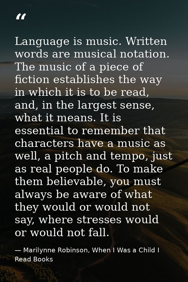 Language is music. Written words are musical notation. The music of a piece of fiction establishes the way in which it i — Marilynne Robinson, When I Was a Child I Read Books