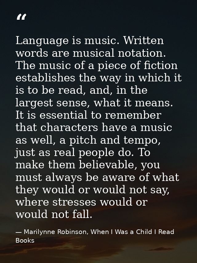 Language is music. Written words are musical notation. The music of a piece of fiction establishes the way in which it i — Marilynne Robinson, When I Was a Child I Read Books