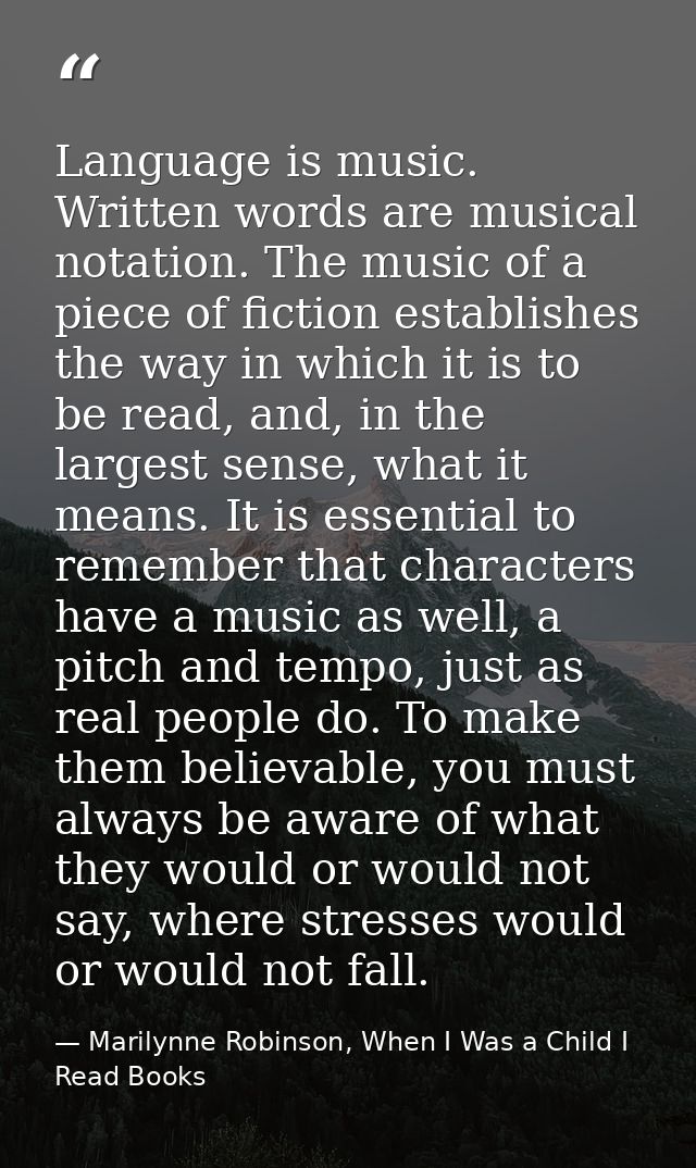 Language is music. Written words are musical notation. The music of a piece of fiction establishes the way in which it i — Marilynne Robinson, When I Was a Child I Read Books