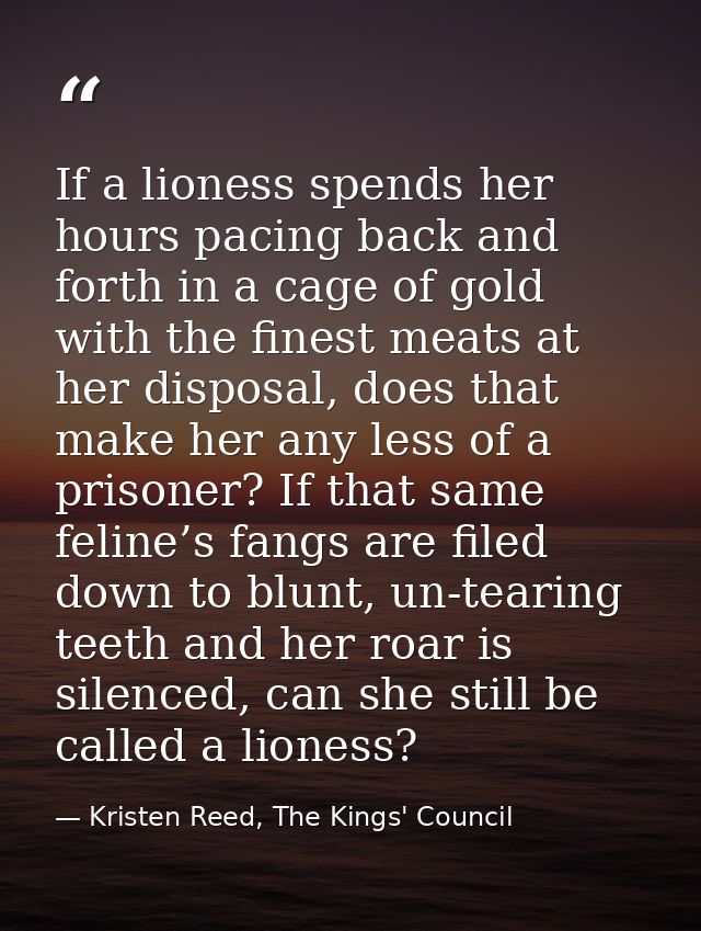 If a lioness spends her hours pacing back and forth in a cage of gold with the finest meats at her disposal, does that m — Kristen Reed, The Kings' Council