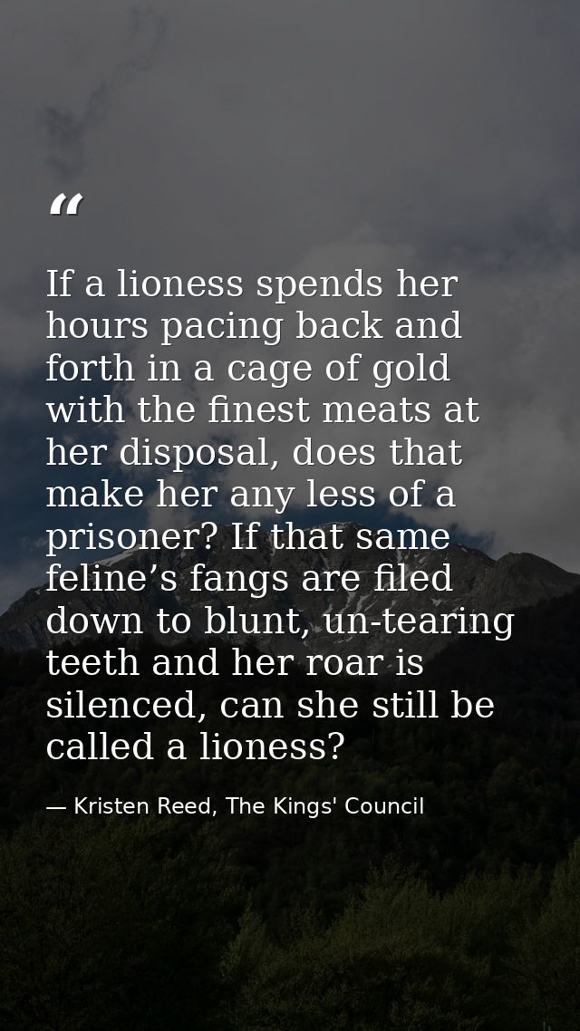 If a lioness spends her hours pacing back and forth in a cage of gold with the finest meats at her disposal, does that m — Kristen Reed, The Kings' Council