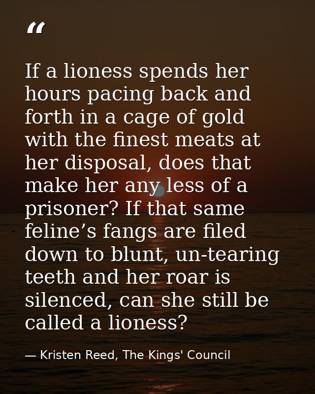 If a lioness spends her hours pacing back and forth in a cage of gold with the finest meats at her disposal, does that m — Kristen Reed, The Kings' Council