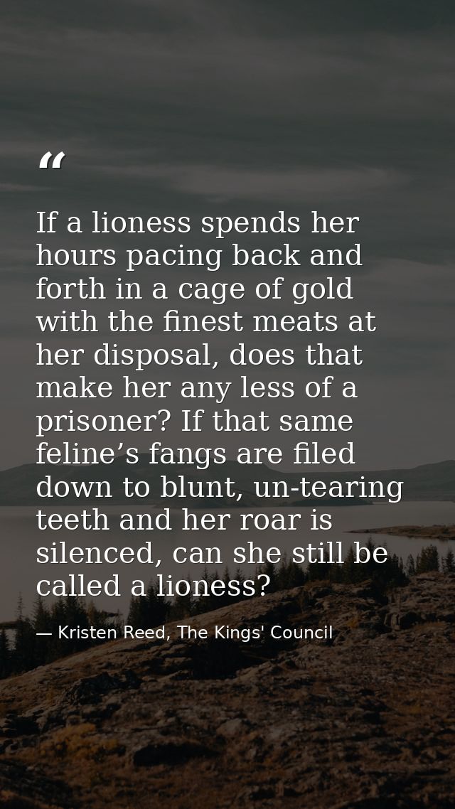 If a lioness spends her hours pacing back and forth in a cage of gold with the finest meats at her disposal, does that m — Kristen Reed, The Kings' Council