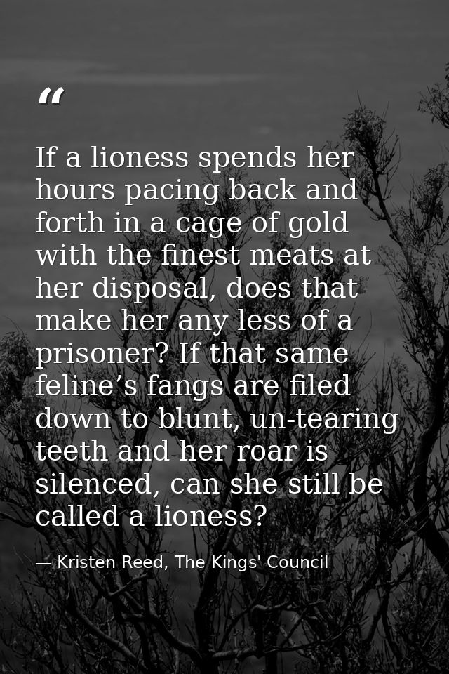 If a lioness spends her hours pacing back and forth in a cage of gold with the finest meats at her disposal, does that m — Kristen Reed, The Kings' Council