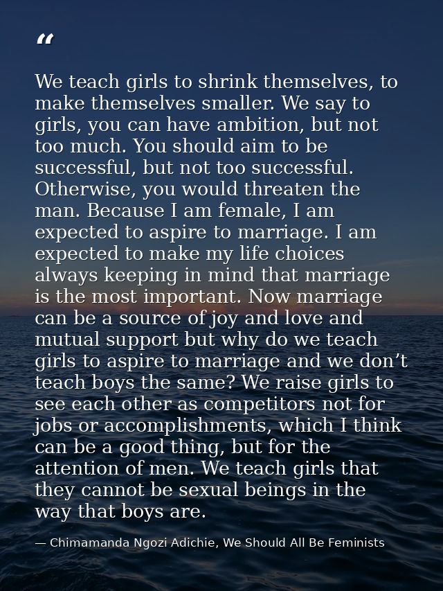 We teach girls to shrink themselves, to make themselves smaller. We say to girls, you can have ambition, but not too muc — Chimamanda Ngozi Adichie, We Should All Be Feminists