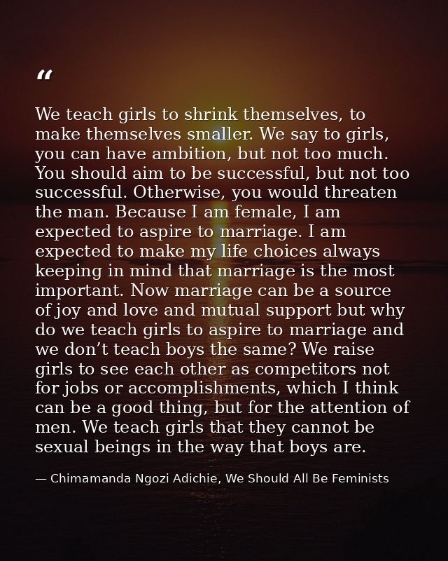 We teach girls to shrink themselves, to make themselves smaller. We say to girls, you can have ambition, but not too muc — Chimamanda Ngozi Adichie, We Should All Be Feminists