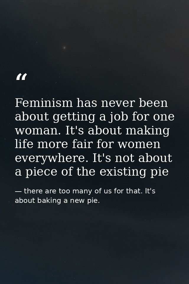 Feminism has never been about getting a job for one woman. It's about making life more fair for women everywhere. It's n — there are too many of us for that. It's about baking a new pie.