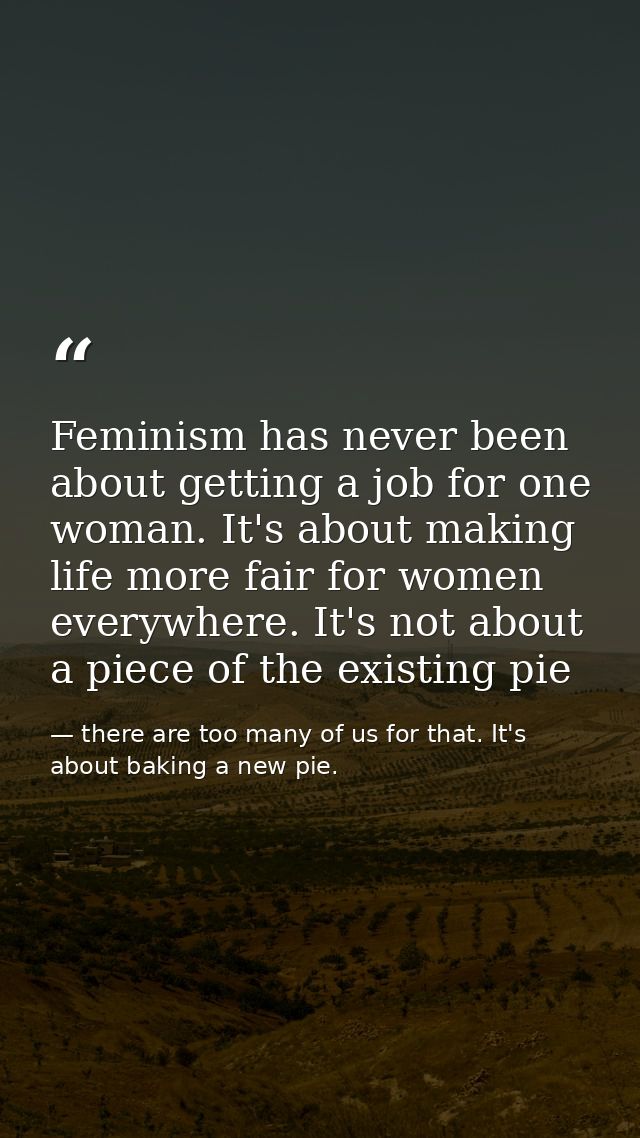 Feminism has never been about getting a job for one woman. It's about making life more fair for women everywhere. It's n — there are too many of us for that. It's about baking a new pie.