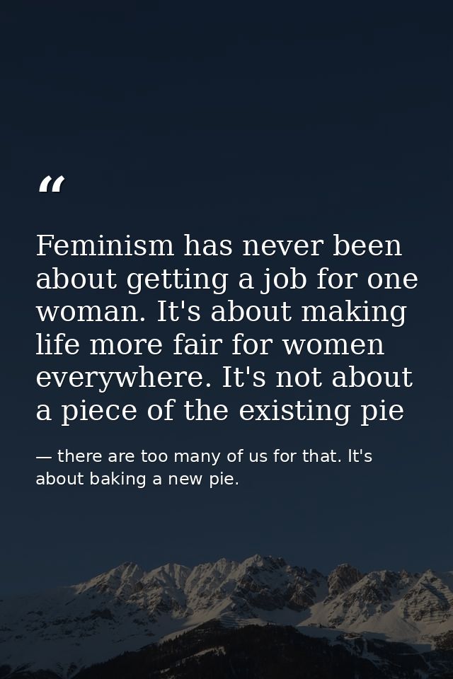 Feminism has never been about getting a job for one woman. It's about making life more fair for women everywhere. It's n — there are too many of us for that. It's about baking a new pie.