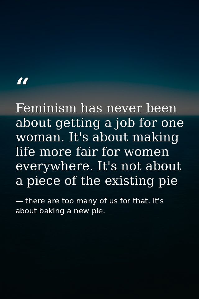 Feminism has never been about getting a job for one woman. It's about making life more fair for women everywhere. It's n — there are too many of us for that. It's about baking a new pie.