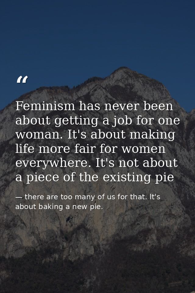 Feminism has never been about getting a job for one woman. It's about making life more fair for women everywhere. It's n — there are too many of us for that. It's about baking a new pie.
