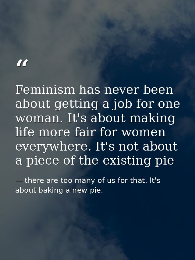 Feminism has never been about getting a job for one woman. It's about making life more fair for women everywhere. It's n — there are too many of us for that. It's about baking a new pie.