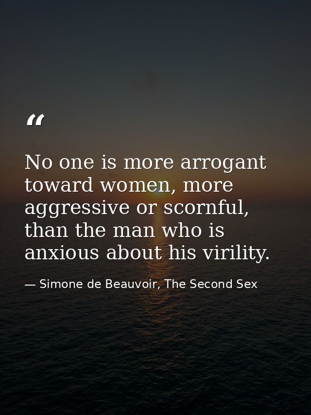 No one is more arrogant toward women, more aggressive or scornful, than the man who is anxious about his virility. — Simone de Beauvoir, The Second Sex
