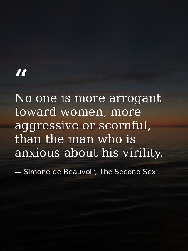 No one is more arrogant toward women, more aggressive or scornful, than the man who is anxious about his virility. — Simone de Beauvoir, The Second Sex