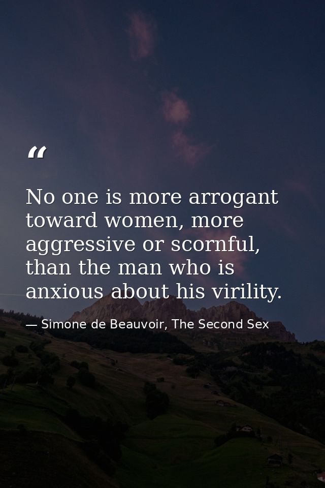No one is more arrogant toward women, more aggressive or scornful, than the man who is anxious about his virility. — Simone de Beauvoir, The Second Sex