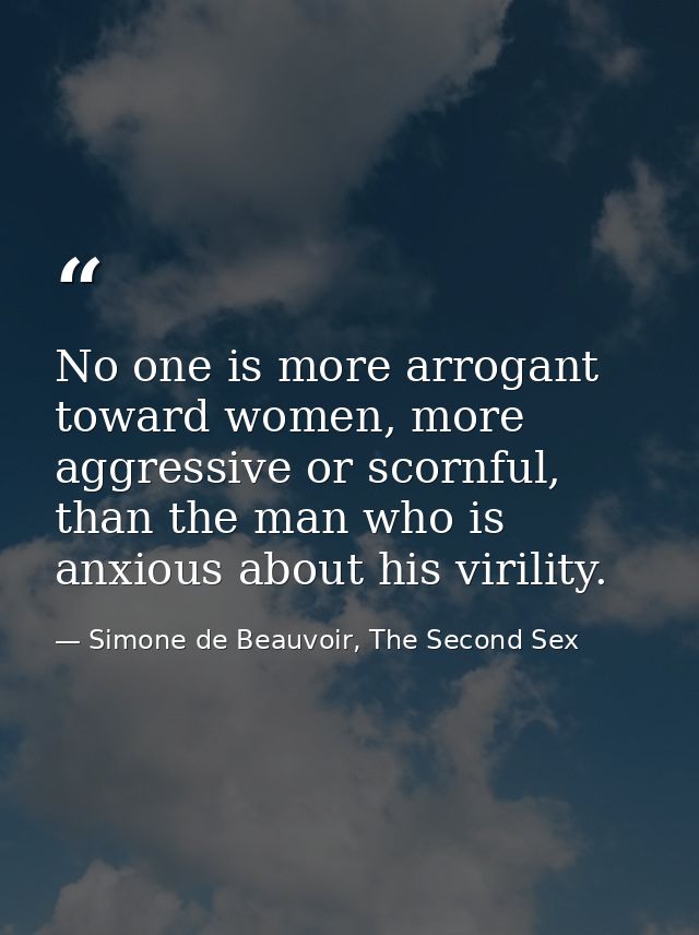 No one is more arrogant toward women, more aggressive or scornful, than the man who is anxious about his virility. — Simone de Beauvoir, The Second Sex
