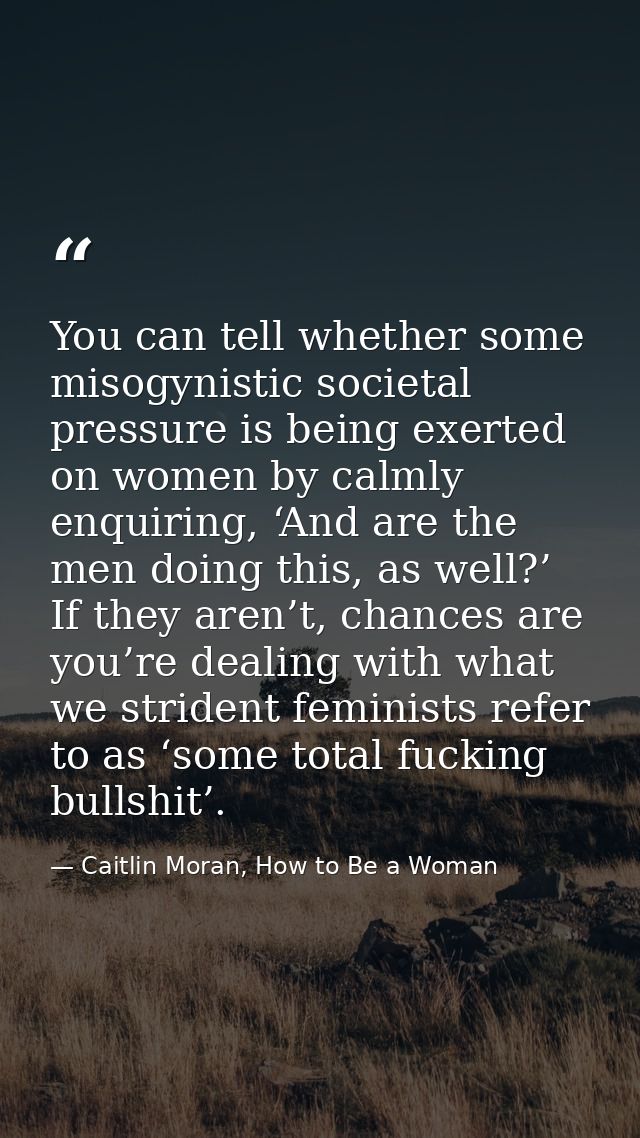 You can tell whether some misogynistic societal pressure is being exerted on women by calmly enquiring, ‘And are the men — Caitlin Moran, How to Be a Woman