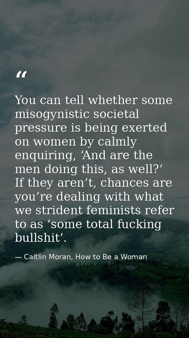 You can tell whether some misogynistic societal pressure is being exerted on women by calmly enquiring, ‘And are the men — Caitlin Moran, How to Be a Woman