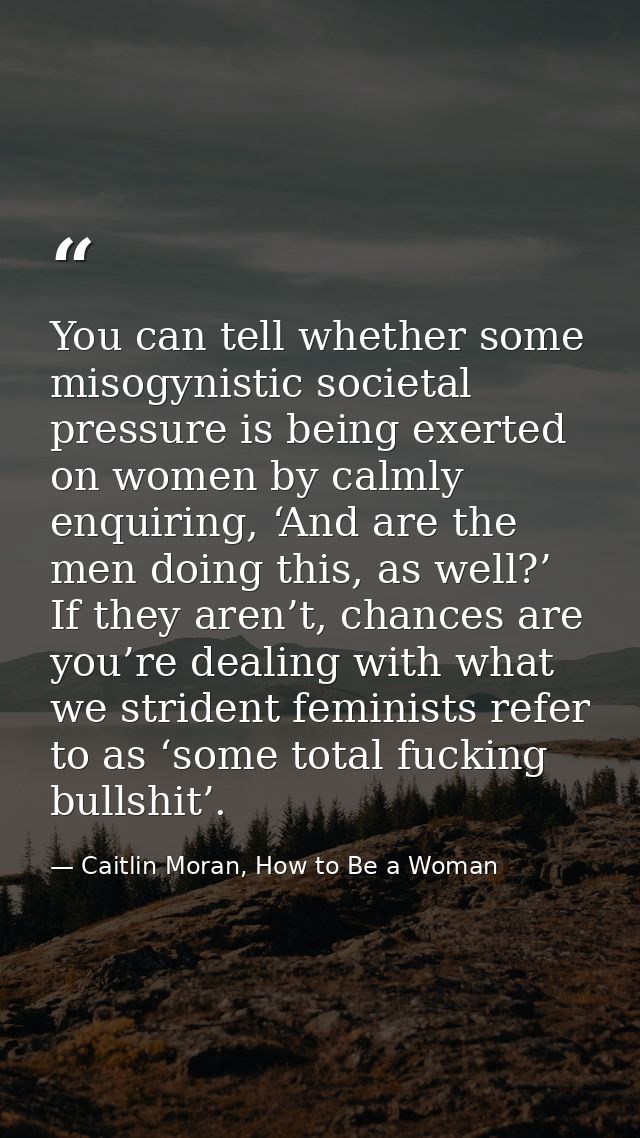 You can tell whether some misogynistic societal pressure is being exerted on women by calmly enquiring, ‘And are the men — Caitlin Moran, How to Be a Woman