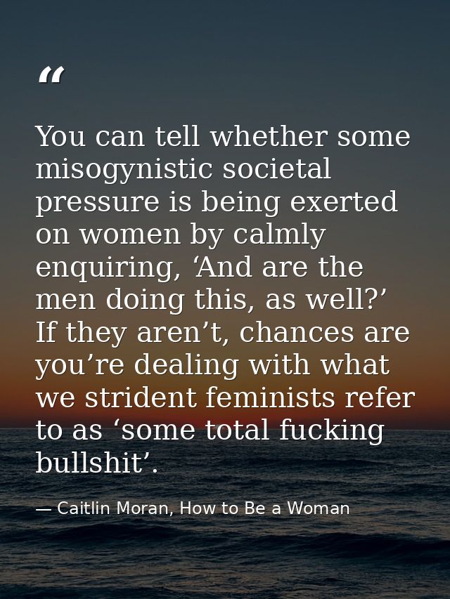 You can tell whether some misogynistic societal pressure is being exerted on women by calmly enquiring, ‘And are the men — Caitlin Moran, How to Be a Woman