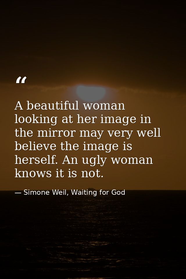 A beautiful woman looking at her image in the mirror may very well believe the image is herself. An ugly woman knows it  — Simone Weil, Waiting for God