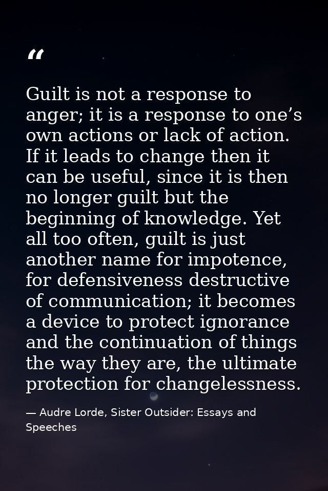 Guilt is not a response to anger; it is a response to one’s own actions or lack of action. If it leads to change then it — Audre Lorde, Sister Outsider: Essays and Speeches