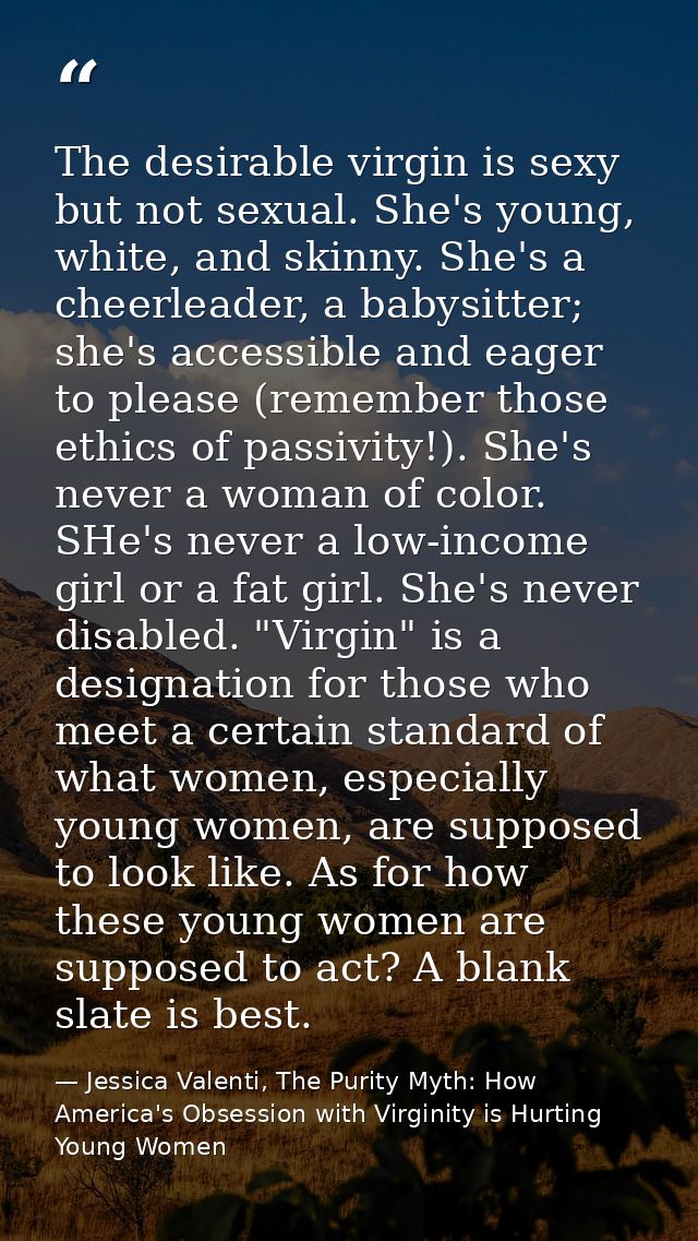 The desirable virgin is sexy but not sexual. She's young, white, and skinny. She's a cheerleader, a babysitter; she's ac — Jessica Valenti, The Purity Myth: How America's Obsession with Virginity is Hurting Young Women