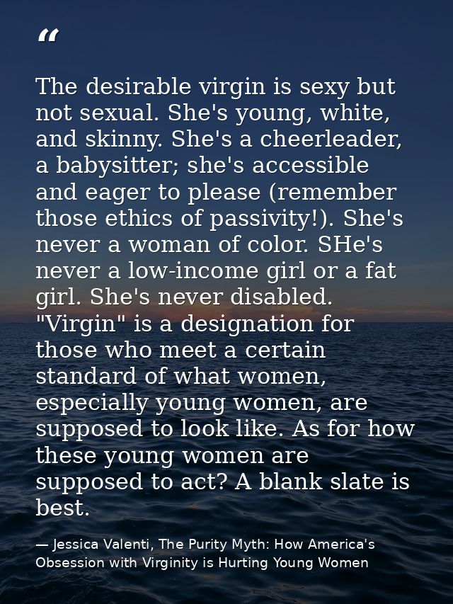 The desirable virgin is sexy but not sexual. She's young, white, and skinny. She's a cheerleader, a babysitter; she's ac — Jessica Valenti, The Purity Myth: How America's Obsession with Virginity is Hurting Young Women