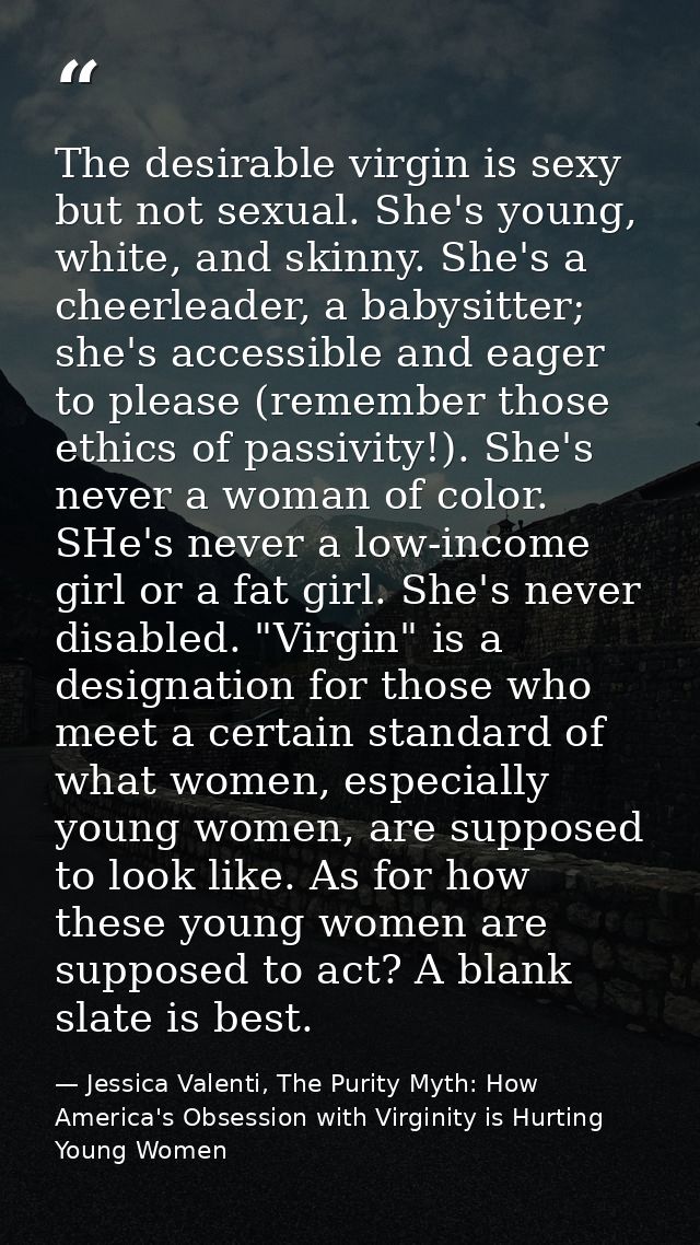The desirable virgin is sexy but not sexual. She's young, white, and skinny. She's a cheerleader, a babysitter; she's ac — Jessica Valenti, The Purity Myth: How America's Obsession with Virginity is Hurting Young Women