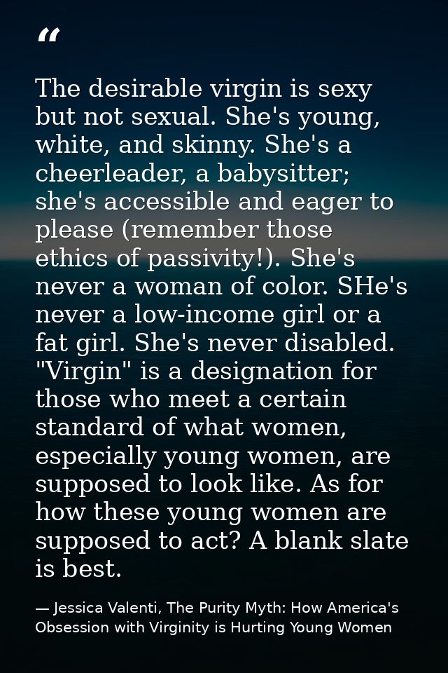 The desirable virgin is sexy but not sexual. She's young, white, and skinny. She's a cheerleader, a babysitter; she's ac — Jessica Valenti, The Purity Myth: How America's Obsession with Virginity is Hurting Young Women