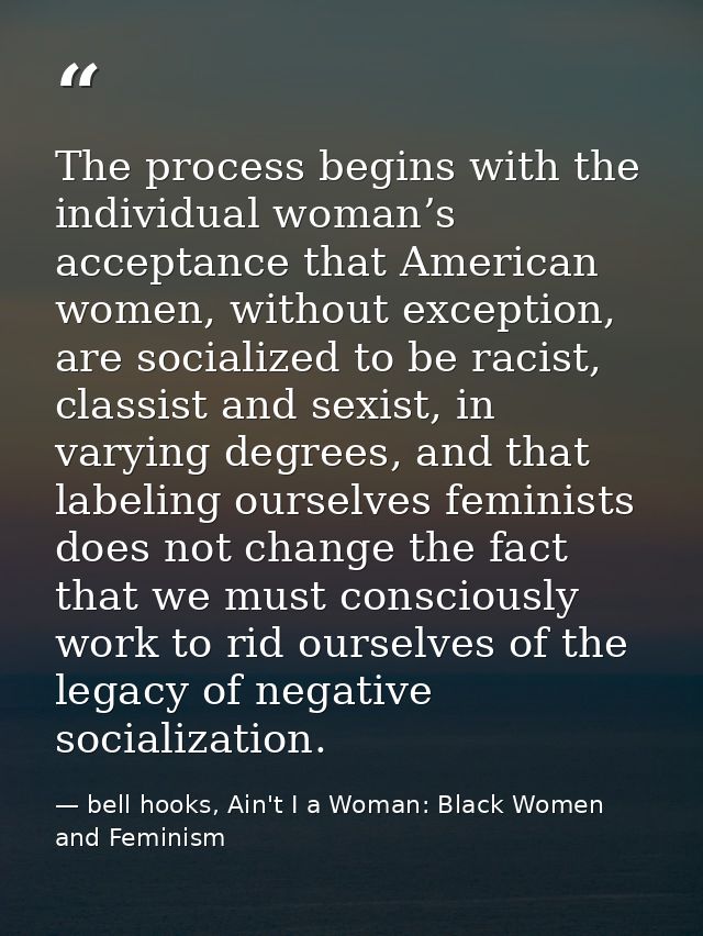 The process begins with the individual woman’s acceptance that American women, without exception, are socialized to be r — bell hooks, Ain't I a Woman: Black Women and Feminism