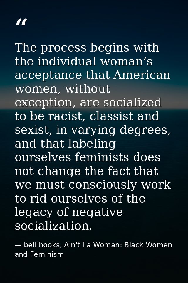 The process begins with the individual woman’s acceptance that American women, without exception, are socialized to be r — bell hooks, Ain't I a Woman: Black Women and Feminism