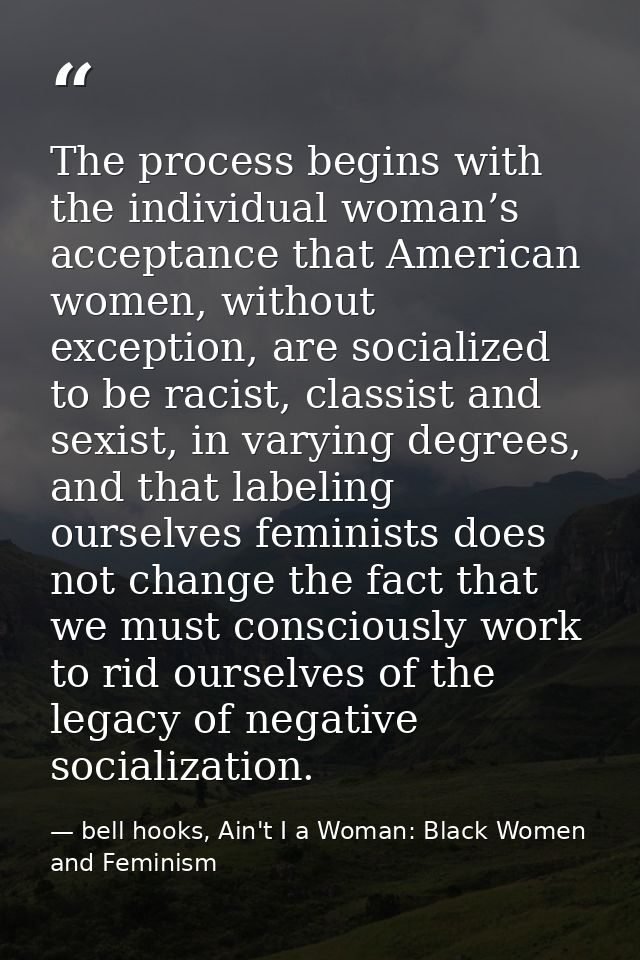 The process begins with the individual woman’s acceptance that American women, without exception, are socialized to be r — bell hooks, Ain't I a Woman: Black Women and Feminism