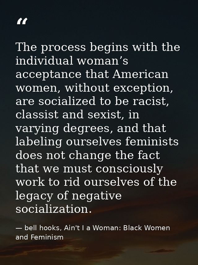 The process begins with the individual woman’s acceptance that American women, without exception, are socialized to be r — bell hooks, Ain't I a Woman: Black Women and Feminism