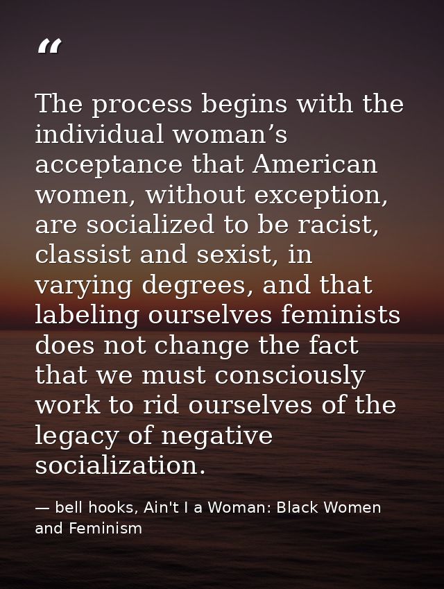 The process begins with the individual woman’s acceptance that American women, without exception, are socialized to be r — bell hooks, Ain't I a Woman: Black Women and Feminism