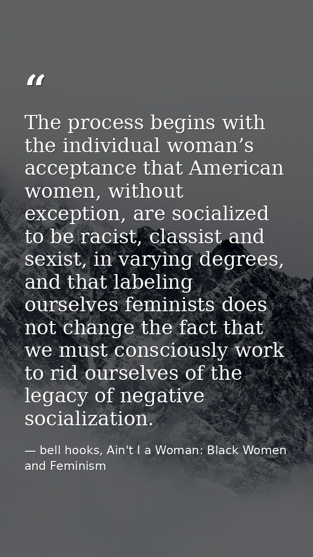 The process begins with the individual woman’s acceptance that American women, without exception, are socialized to be r — bell hooks, Ain't I a Woman: Black Women and Feminism