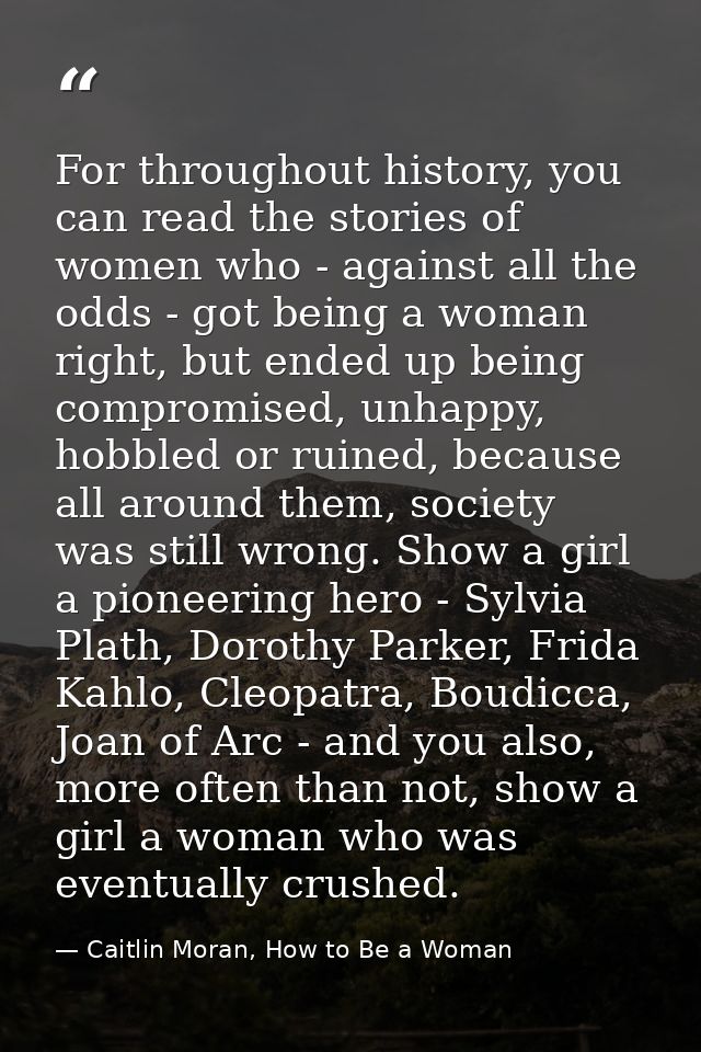 For throughout history, you can read the stories of women who - against all the odds - got being a woman right, but ende — Caitlin Moran, How to Be a Woman