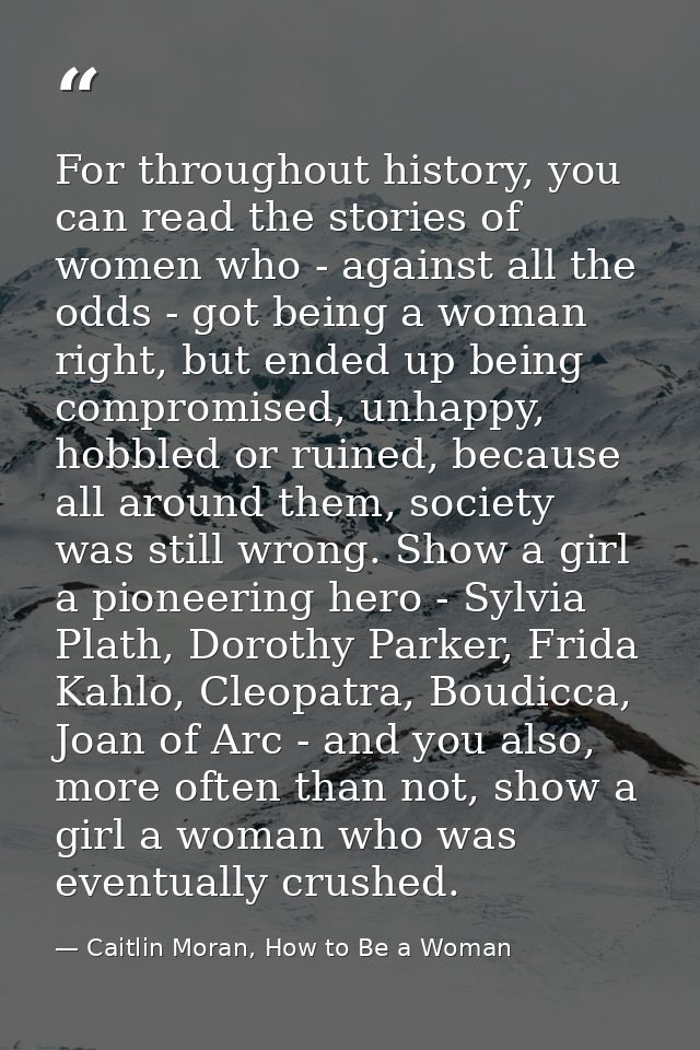 For throughout history, you can read the stories of women who - against all the odds - got being a woman right, but ende — Caitlin Moran, How to Be a Woman