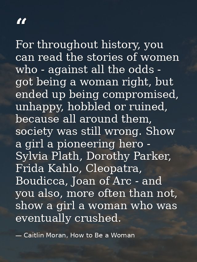 For throughout history, you can read the stories of women who - against all the odds - got being a woman right, but ende — Caitlin Moran, How to Be a Woman