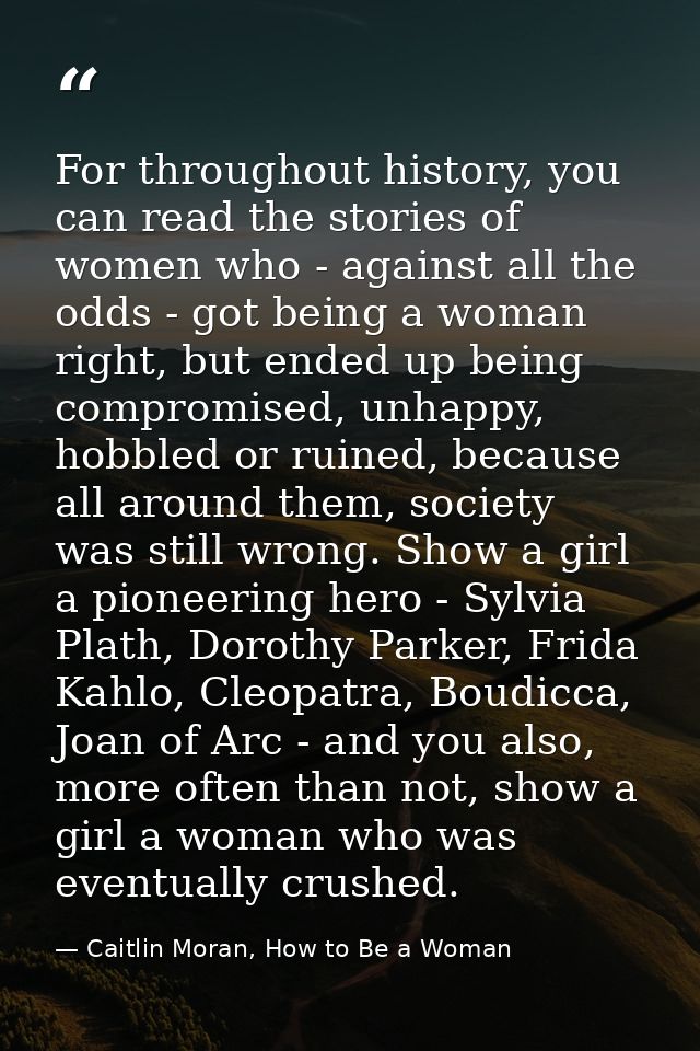For throughout history, you can read the stories of women who - against all the odds - got being a woman right, but ende — Caitlin Moran, How to Be a Woman