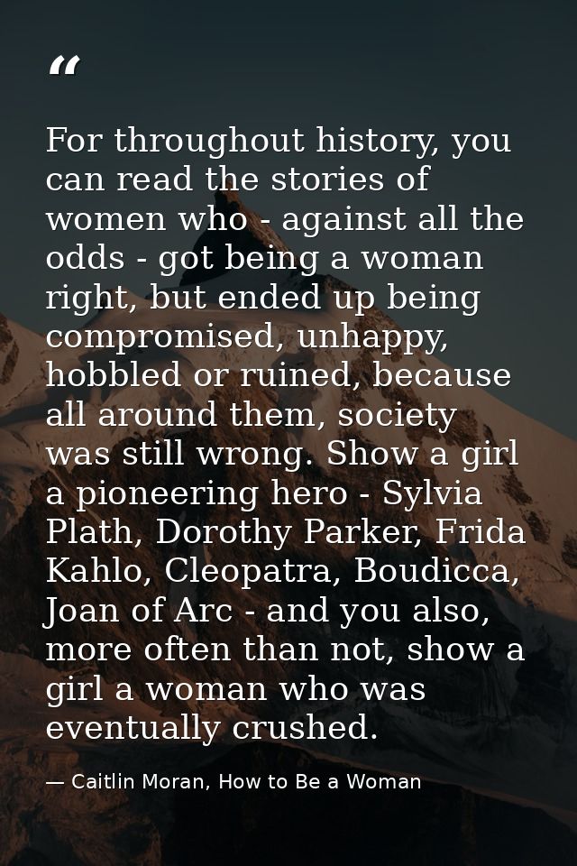 For throughout history, you can read the stories of women who - against all the odds - got being a woman right, but ende — Caitlin Moran, How to Be a Woman