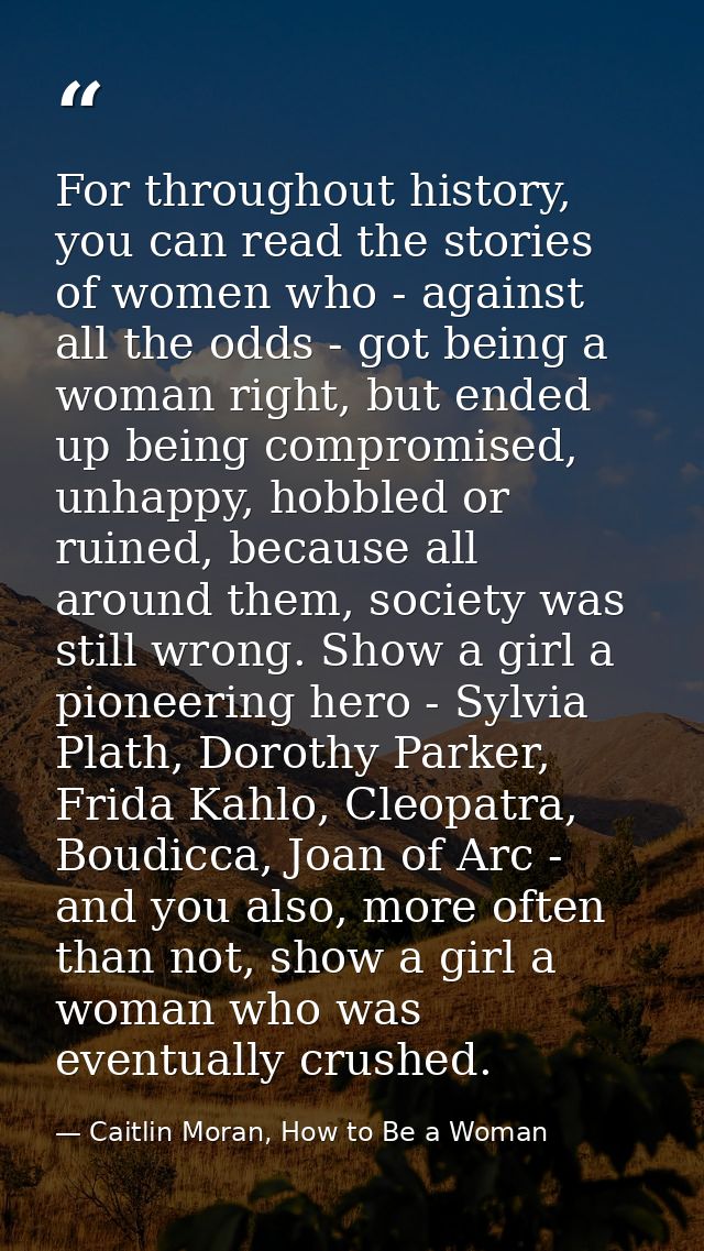 For throughout history, you can read the stories of women who - against all the odds - got being a woman right, but ende — Caitlin Moran, How to Be a Woman