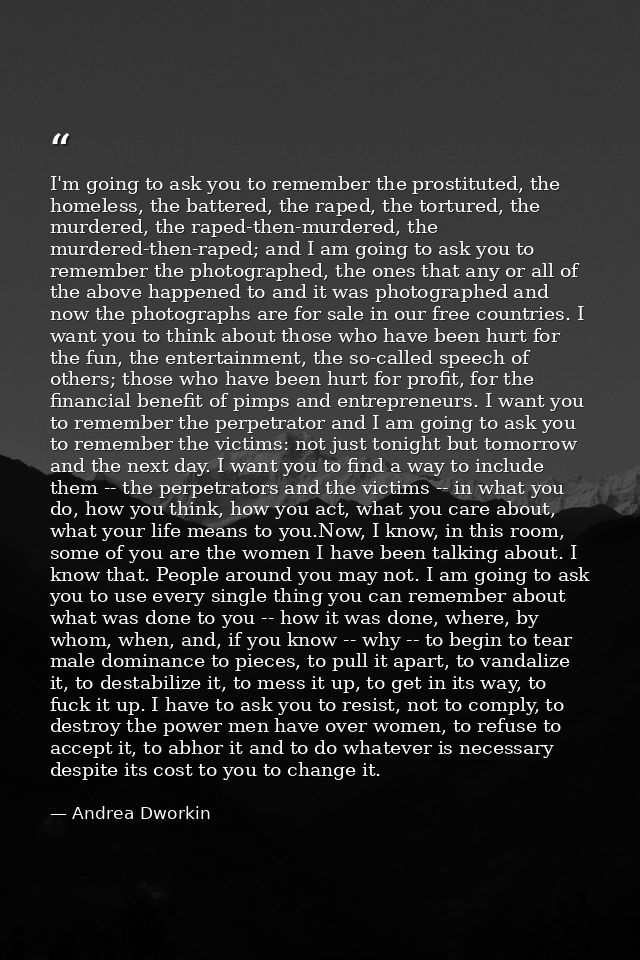 I'm going to ask you to remember the prostituted, the homeless, the battered, the raped, the tortured, the murdered, the — Andrea Dworkin