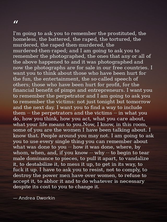 I'm going to ask you to remember the prostituted, the homeless, the battered, the raped, the tortured, the murdered, the — Andrea Dworkin