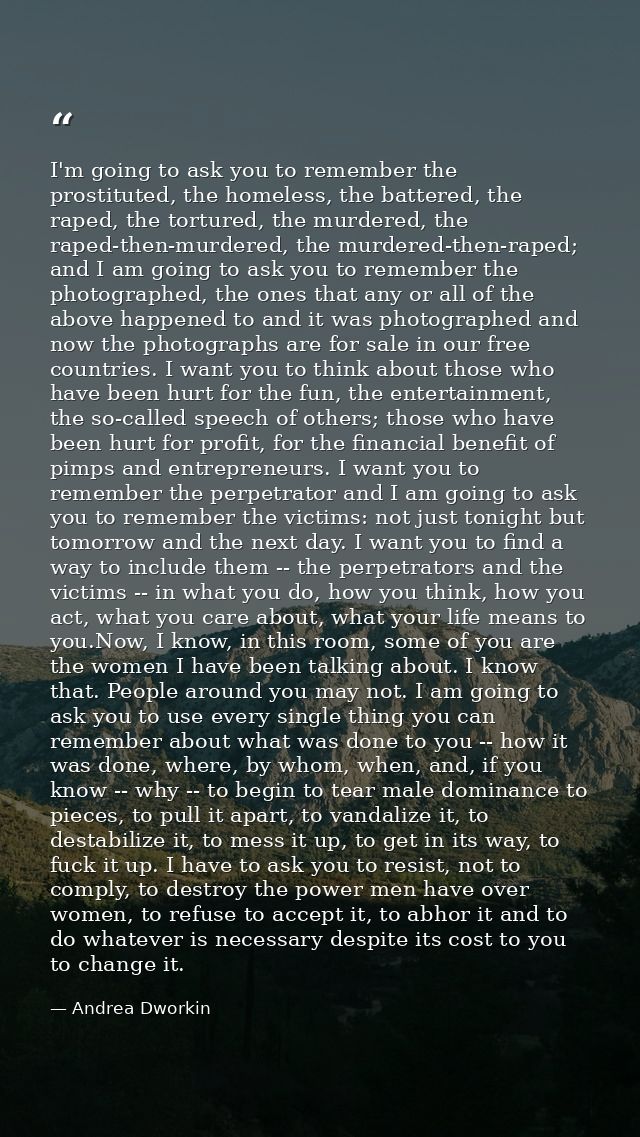 I'm going to ask you to remember the prostituted, the homeless, the battered, the raped, the tortured, the murdered, the — Andrea Dworkin