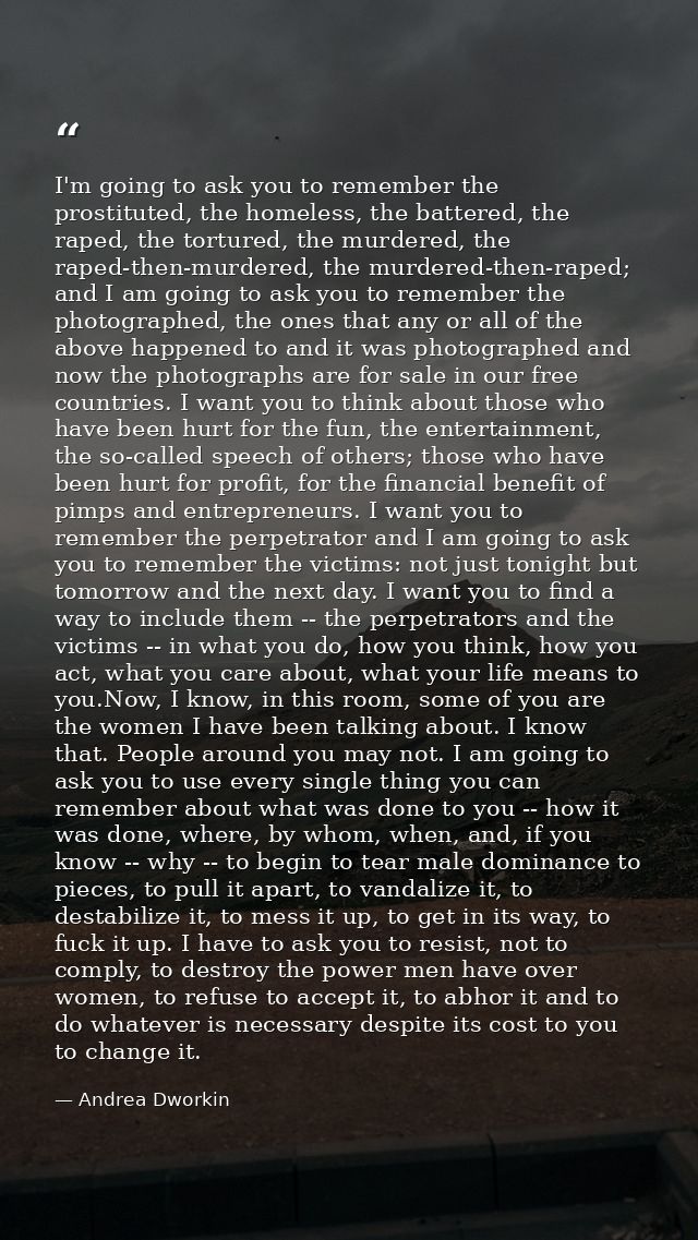 I'm going to ask you to remember the prostituted, the homeless, the battered, the raped, the tortured, the murdered, the — Andrea Dworkin