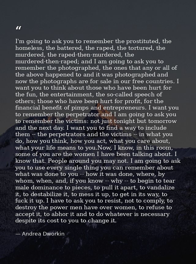 I'm going to ask you to remember the prostituted, the homeless, the battered, the raped, the tortured, the murdered, the — Andrea Dworkin
