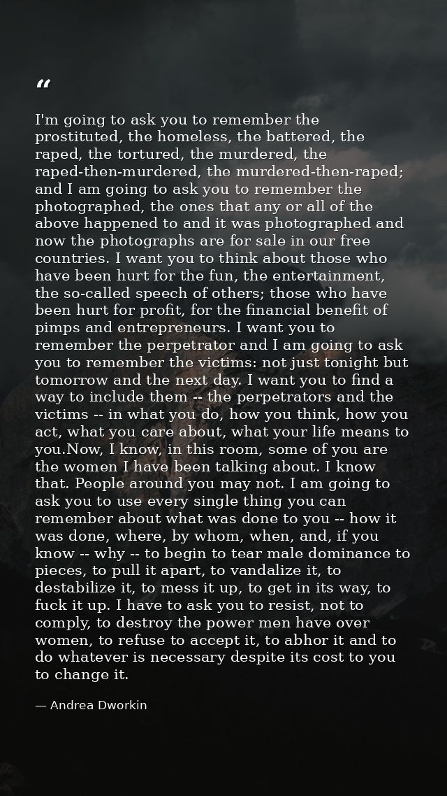I'm going to ask you to remember the prostituted, the homeless, the battered, the raped, the tortured, the murdered, the — Andrea Dworkin