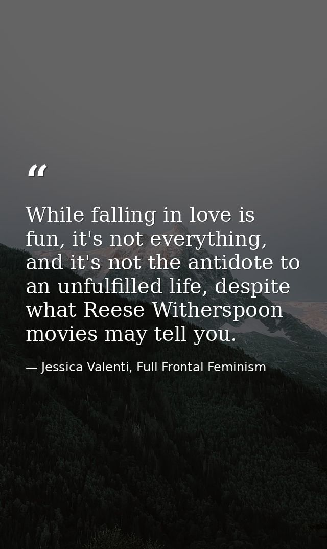 While falling in love is fun, it's not everything, and it's not the antidote to an unfulfilled life, despite what Reese  — Jessica Valenti, Full Frontal Feminism